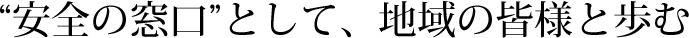 “安全の窓口”として、地域の皆様と歩む